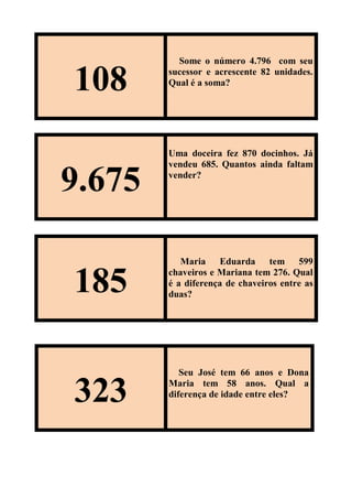 108
Some o número 4.796 com seu
sucessor e acrescente 82 unidades.
Qual é a soma?
9.675
Uma doceira fez 870 docinhos. Já
vendeu 685. Quantos ainda faltam
vender?
185
Maria Eduarda tem 599
chaveiros e Mariana tem 276. Qual
é a diferença de chaveiros entre as
duas?
323
Seu José tem 66 anos e Dona
Maria tem 58 anos. Qual a
diferença de idade entre eles?
 