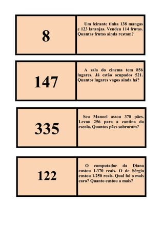 8
Um feirante tinha 138 mangas
e 123 laranjas. Vendeu 114 frutas.
Quantas frutas ainda restam?
147
A sala do cinema tem 856
lugares. Já estão ocupados 521.
Quantos lugares vagos ainda há?
335
Seu Manoel assou 378 pães.
Levou 256 para a cantina da
escola. Quantos pães sobraram?
122
O computador da Diana
custou 1.370 reais. O de Sérgio
custou 1.250 reais. Qual foi o mais
caro? Quanto custou a mais?
 