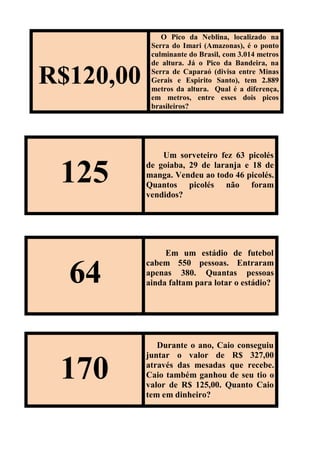 R$120,00
O Pico da Neblina, localizado na
Serra do Imari (Amazonas), é o ponto
culminante do Brasil, com 3.014 metros
de altura. Já o Pico da Bandeira, na
Serra de Caparaó (divisa entre Minas
Gerais e Espirito Santo), tem 2.889
metros da altura. Qual é a diferença,
em metros, entre esses dois picos
brasileiros?
125
Um sorveteiro fez 63 picolés
de goiaba, 29 de laranja e 18 de
manga. Vendeu ao todo 46 picolés.
Quantos picolés não foram
vendidos?
64
Em um estádio de futebol
cabem 550 pessoas. Entraram
apenas 380. Quantas pessoas
ainda faltam para lotar o estádio?
170
Durante o ano, Caio conseguiu
juntar o valor de R$ 327,00
através das mesadas que recebe.
Caio também ganhou de seu tio o
valor de R$ 125,00. Quanto Caio
tem em dinheiro?
 
