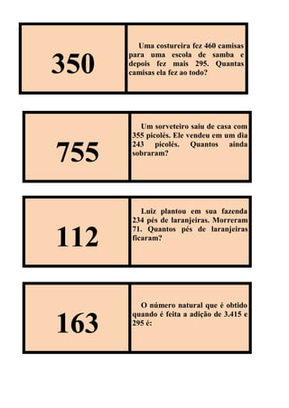 350
Uma costureira fez 460 camisas
para uma escola de samba e
depois fez mais 295. Quantas
camisas ela fez ao todo?
755
Um sorveteiro saiu de casa com
355 picolés. Ele vendeu em um dia
243 picolés. Quantos ainda
sobraram?
112
Luiz plantou em sua fazenda
234 pés de laranjeiras. Morreram
71. Quantos pés de laranjeiras
ficaram?
163
O número natural que é obtido
quando é feita a adição de 3.415 e
295 é:
 