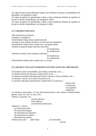 DOCUMENTO INDIVIDUAL DE ADAPTACIÓN CURRICULAR INFORMATIZADO       Martínez Alcolea, A. y Calvo Rodríguez, Ángel R.




-Es capaz de hacer tareas diferentes aunque sean similares en aspecto y profundidad a las
aprendidas, sin instigación verbal.
-Es capaz de aplicar los aprendizajes a ideas o áreas totalmente distintas de aquellas en
las que se realizó el aprendizaje, con instigación verbal.
-Es capaz de aplicar los aprendizajes a ideas o áreas totalmente distintas de aquellas en
las que se realizó el aprendizaje, sin instigación verbal.


2.2.-VARIABLES SOCIALES

-Pide aclaraciones al maestro.
-Pregunta a compañeros.
-Generalmente trabaja mejor cuando está solo.
-Se niega a hacer trabajos distintos a los del resto de compañeros.
-Generalmente trabaja mejor cuando está en pequeño grupo.
-Estando en pequeño grupo mantiene relaciones:
                                                .de interferencia.
                                                .de colaboración.
-Estando con toda la clase mantiene relaciones:
                                                .de interferencia.
                                                .de colaboración.
-Generalmente trabaja mejor cuando está en su aula.


2.3.VARIABLES VISUALES CONDICIONANTES DEL ESTILO DE APRENDIZAJE

-El tamaño de letra recomendable para trabajo continuado es de ......
-El tamaño mínimo de letra que es capaz de leer es de ..........
-La distancia de trabajo adecuada para lectura, escritura y tareas similares es de.....
-La distancia idónea de su mesa a la pizarra es de .......
-La posición adecuada, generalmente, estando frente a la pizarra es:
                                                                        -frente a ella.
                                                                        -a la derecha.
                                                                        -a la izquierda.
                                                                        -indiferente.
-La distancia aproximada a la que discrimina/reconoce estos objetos tridimensionales
(pelota, coche, etc.) de 5-6 cms. es de:
-Prefiere, en general, luz:
                          -potente (directa).
                          -tenue (difusa).
                          -no manifiesta preferencias.
-Respecto a colores:
   -Los discrimina todos.
   -No discrimina ninguno.
   -No discrimina los siguientes:
   -No discrimina los matices.
   -Discrimina los matices.
-Prefiere tinta color    sobre fondo             , con intensidad:
                                                                 -normal.


                                                              9
 