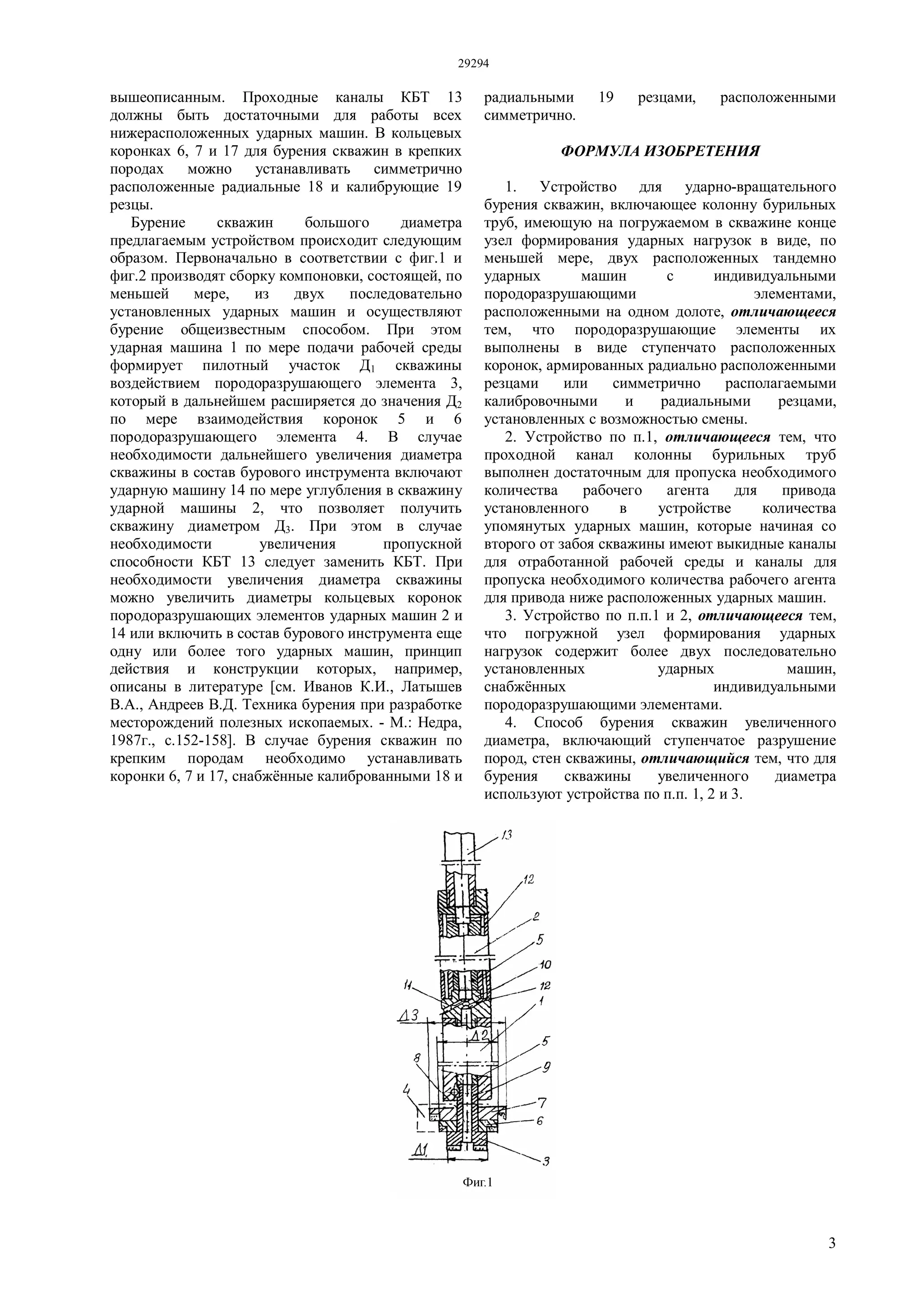 29294
3
вышеописанным. Проходные каналы КБТ 13
должны быть достаточными для работы всех
нижерасположенных ударных машин. В кольцевых
коронках 6, 7 и 17 для бурения скважин в крепких
породах можно устанавливать симметрично
расположенные радиальные 18 и калибрующие 19
резцы.
Бурение скважин большого диаметра
предлагаемым устройством происходит следующим
образом. Первоначально в соответствии с фиг.1 и
фиг.2 производят сборку компоновки, состоящей, по
меньшей мере, из двух последовательно
установленных ударных машин и осуществляют
бурение общеизвестным способом. При этом
ударная машина 1 по мере подачи рабочей среды
формирует пилотный участок Д1 скважины
воздействием породоразрушающего элемента 3,
который в дальнейшем расширяется до значения Д2
по мере взаимодействия коронок 5 и 6
породоразрушающего элемента 4. В случае
необходимости дальнейшего увеличения диаметра
скважины в состав бурового инструмента включают
ударную машину 14 по мере углубления в скважину
ударной машины 2, что позволяет получить
скважину диаметром Д3. При этом в случае
необходимости увеличения пропускной
способности КБТ 13 следует заменить КБТ. При
необходимости увеличения диаметра скважины
можно увеличить диаметры кольцевых коронок
породоразрушающих элементов ударных машин 2 и
14 или включить в состав бурового инструмента еще
одну или более того ударных машин, принцип
действия и конструкции которых, например,
описаны в литературе [см. Иванов К.И., Латышев
В.А., Андреев В.Д. Техника бурения при разработке
месторождений полезных ископаемых. - М.: Недра,
1987г., с.152-158]. В случае бурения скважин по
крепким породам необходимо устанавливать
коронки 6, 7 и 17, снабжённые калиброванными 18 и
радиальными 19 резцами, расположенными
симметрично.
ФОРМУЛА ИЗОБРЕТЕНИЯ
1. Устройство для ударно-вращательного
бурения скважин, включающее колонну бурильных
труб, имеющую на погружаемом в скважине конце
узел формирования ударных нагрузок в виде, по
меньшей мере, двух расположенных тандемно
ударных машин с индивидуальными
породоразрушающими элементами,
расположенными на одном долоте, отличающееся
тем, что породоразрушающие элементы их
выполнены в виде ступенчато расположенных
коронок, армированных радиально расположенными
резцами или симметрично располагаемыми
калибровочными и радиальными резцами,
установленных с возможностью смены.
2. Устройство по п.1, отличающееся тем, что
проходной канал колонны бурильных труб
выполнен достаточным для пропуска необходимого
количества рабочего агента для привода
установленного в устройстве количества
упомянутых ударных машин, которые начиная со
второго от забоя скважины имеют выкидные каналы
для отработанной рабочей среды и каналы для
пропуска необходимого количества рабочего агента
для привода ниже расположенных ударных машин.
3. Устройство по п.п.1 и 2, отличающееся тем,
что погружной узел формирования ударных
нагрузок содержит более двух последовательно
установленных ударных машин,
снабжённых индивидуальными
породоразрушающими элементами.
4. Способ бурения скважин увеличенного
диаметра, включающий ступенчатое разрушение
пород, стен скважины, отличающийся тем, что для
бурения скважины увеличенного диаметра
используют устройства по п.п. 1, 2 и 3.
 
