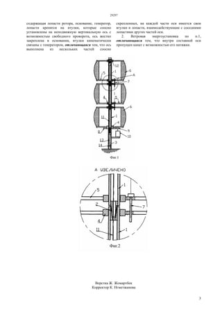 29297
3
содержащая лопасти ротора, основание, генератор,
лопасти крепятся на втулки, которые соосно
установлены на неподвижную вертикальную ось с
возможностью свободного проворота, ось жестко
закреплена в основании, втулки кинематически
связаны с генератором, отличающаяся тем, что ось
выполнена из нескольких частей соосно
скрепленных, на каждой части оси имеется свои
втулки и лопасти, взаимодействующие с соседними
лопастями других частей оси.
2. Ветровая энергоустановка по п.1,
отличающаяся тем, что внутри составной оси
пропущен канат с возможностью его натяжки.
Верстка Ж. Жомартбек
Корректор К. Нгметжанова
 