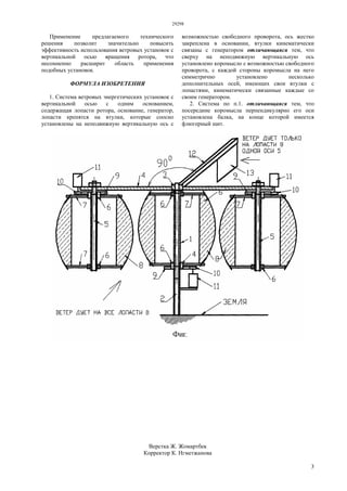 29298
3
Применение предлагаемого технического
решения позволит значительно повысить
эффективность использования ветровых установок с
вертикальной осью вращения ротора, что
несомненно расширит область применения
подобных установок.
ФОРМУЛА ИЗОБРЕТЕНИЯ
1. Система ветровых энергетических установок с
вертикальной осью с одним основанием,
содержащая лопасти ротора, основание, генератор,
лопасти крепятся на втулки, которые соосно
установлены на неподвижную вертикальную ось с
возможностью свободного проворота, ось жестко
закреплена в основании, втулки кинематически
связаны с генератором отличающаяся тем, что
сверху на неподвижную вертикальную ось
установлено коромысло с возможностью свободного
проворота, с каждой стороны коромысла на него
симметрично установлено несколько
дополнительных осей, имеющих свои втулки с
лопастями, кинематически связанные каждые со
своим генератором.
2. Система по п.1. отличающаяся тем, что
посередине коромысла перпендикулярно его оси
установлена балка, на конце которой имеется
флюгерный щит.
Верстка Ж. Жомартбек
Корректор К. Нгметжанова
 
