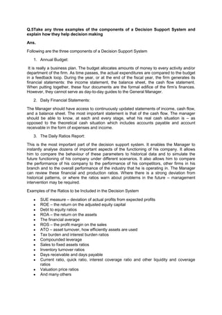 Q.5Take any three examples of the components of a Decision Support System and
explain how they help decision making
Ans.
Following are the three components of a Decision Support System
1. Annual Budget:
It is really a business plan. The budget allocates amounts of money to every activity and/or
department of the firm. As time passes, the actual expenditures are compared to the budget
in a feedback loop. During the year, or at the end of the fiscal year, the firm generates its
financial statements: the income statement, the balance sheet, the cash flow statement.
When putting together, these four documents are the formal edifice of the firm‟s finances.
However, they cannot serve as day-to-day guides to the General Manager.
2. Daily Financial Statements:
The Manager should have access to continuously updated statements of income, cash flow,
and a balance sheet. The most important statement is that of the cash flow. The manager
should be able to know, at each and every stage, what his real cash situation is – as
opposed to the theoretical cash situation which includes accounts payable and account
receivable in the form of expenses and income.
3. The Daily Ratios Report:
This is the most important part of the decision support system. It enables the Manager to
instantly analyse dozens of important aspects of the functioning of his company. It allows
him to compare the behaviour of these parameters to historical data and to simulate the
future functioning of his company under different scenarios. It also allows him to compare
the performance of his company to the performance of his competitors, other firms in his
branch and to the overall performance of the industry that he is operating in. The Manager
can review these financial and production ratios. Where there is a strong deviation from
historical patterns, or where the ratios warn about problems in the future – management
intervention may be required.
Examples of the Ratios to be Included in the Decision System
SUE measure – deviation of actual profits from expected profits
ROE – the return on the adjusted equity capital
Debt to equity ratios
ROA – the return on the assets
The financial average
ROS – the profit margin on the sales
ATO – asset turnover, how efficiently assets are used
Tax burden and interest burden ratios
Compounded leverage
Sales to fixed assets ratios
Inventory turnover ratios
Days receivable and days payable
Current ratio, quick ratio, interest coverage ratio and other liquidity and coverage
ratios
Valuation price ratios
And many others
 