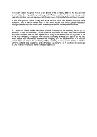 A decision system has great impact on the profits of the company. It forces the management
to rationalize the depreciation, inventory and inflation policies. It warns the management
against impending crises and problems in the company. It specially helps in following areas:
a. The management knows exactly how much credit it could take, for how long (for which
maturities) and in which interest rate. It has been proven that without proper feedback,
managers tend to take too much credit and burden the cash flow of their companies.
b. A decision system allows for careful financial planning and tax planning. Profits go up,
non cash outlays are controlled, tax liabilities are minimized and cash flows are maintained
positive throughout. The decision system is an integral part of financial management in the
West. It is completely compatible with western accounting methods and derives all the data
that it needs from information extant in the company. So, the establishment of a decision
system does not hinder the functioning of the company in any way and does not interfere
with the authority and functioning of the financial department, but in fact helps the manager
to take quick decisions and make profit to the company
 