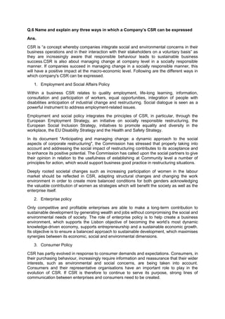 Q.6 Name and explain any three ways in which a Company’s CSR can be expressed
Ans.
CSR is “a concept whereby companies integrate social and environmental concerns in their
business operations and in their interaction with their stakeholders on a voluntary basis” as
they are increasingly aware that responsible behaviour leads to sustainable business
success.CSR is also about managing change at company level in a socially responsible
manner. If companies succeed in managing change in a socially responsible manner, this
will have a positive impact at the macro-economic level. Following are the different ways in
which company's CSR can be expressed.
1. Employment and Social Affairs Policy
Within a business CSR relates to quality employment, life-long learning, information,
consultation and participation of workers, equal opportunities, integration of people with
disabilities anticipation of industrial change and restructuring. Social dialogue is seen as a
powerful instrument to address employment-related issues.
Employment and social policy integrates the principles of CSR, in particular, through the
European Employment Strategy, an initiative on socially responsible restructuring, the
European Social Inclusion Strategy, initiatives to promote equality and diversity in the
workplace, the EU Disability Strategy and the Health and Safety Strategy.
In its document "Anticipating and managing change: a dynamic approach to the social
aspects of corporate restructuring", the Commission has stressed that properly taking into
account and addressing the social impact of restructuring contributes to its acceptance and
to enhance its positive potential. The Commission has called upon the social partners to give
their opinion in relation to the usefulness of establishing at Community level a number of
principles for action, which would support business good practice in restructuring situations.
Deeply rooted societal changes such as increasing participation of women in the labour
market should be reflected in CSR, adapting structural changes and changing the work
environment in order to create more balanced conditions for both genders acknowledging
the valuable contribution of women as strategies which will benefit the society as well as the
enterprise itself.
2. Enterprise policy
Only competitive and profitable enterprises are able to make a long-term contribution to
sustainable development by generating wealth and jobs without compromising the social and
environmental needs of society. The role of enterprise policy is to help create a business
environment, which supports the Lisbon objective of becoming the world‟s most dynamic
knowledge-driven economy, supports entrepreneurship and a sustainable economic growth.
Its objective is to ensure a balanced approach to sustainable development, which maximises
synergies between its economic, social and environmental dimensions.
3. Consumer Policy
CSR has partly evolved in response to consumer demands and expectations. Consumers, in
their purchasing behaviour, increasingly require information and reassurance that their wider
interests, such as environmental and social concerns, are being taken into account.
Consumers and their representative organisations have an important role to play in the
evolution of CSR. If CSR is therefore to continue to serve its purpose, strong lines of
communication between enterprises and consumers need to be created.
 