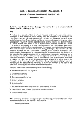 Master of Business Administration - MBA Semester 4
MB0052 - Strategic Management & Business Policy
Assignment Set- 2
Q.1Having formulated a Business Strategy, what are the steps in its implementation?
Explain each in a sentence or two.
Ans.
A strategy is an operational tool to achieve the goals, and thus, the corporate mission.
Strategies do not attempt to outline exactly how the enterprise is to accomplish its
objectives. A company may view downsizing as a strategy in a competitive market to render
cost-effective services. Thus, strategy provides a framework to guide thinking and action.
Strategies are very much useful in organizations for guiding, planning and control. Strategy
is a way of life both at the macro as well as micro levels for everyone, whether it is a nation
or a company. To win over in a given complex situation, the organizations, even trans-
nationals adopt strategies. They make changes, if necessary, even to their global strategies.
An individual company may formulate its own strategy to bring out the desired results. The
eventual success of the organization depends upon strategy formulation and
implementation. Strategy refers to the course of action desired to achieve the objectives of
the enterprise. Formulation, together with its implementation, constitutes an integral part of
the management activity. Managers use strategies for different purposes such as to
overcome competition, to increase sales, to increase production, to motivate the employees
to provide their best, and so on. Implementation of a strategy is a crucial task as the
formulation of it. There may be a lot of resistance during the implementation process. It is
necessary for the manager to be very tactful to involve the members of his group in the
formulation of strategy to facilitate the implementation process.
Following are the steps for implementing the business strategy
1. Identification of mission and objectives
2. Environment scanning
3. Generic strategy alternatives
4. Strategy variations
5. Strategic choice
6. Allocation of resources and formulation of organizational structure
7. Formulation of plans, policies, programmes and administration
8. Evaluation and control.
After formulating a business strategy, the process of strategy implementation calls for an
integrated set of choices and activities. These include
1. Allocating Resources:
 