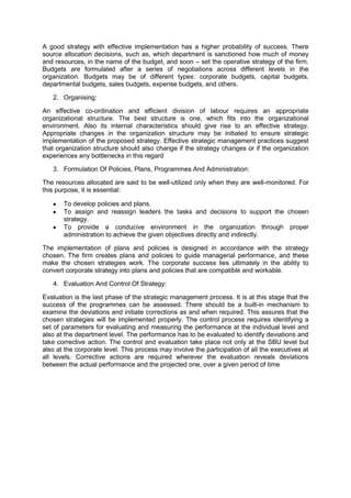 A good strategy with effective implementation has a higher probability of success. There
source allocation decisions, such as, which department is sanctioned how much of money
and resources, in the name of the budget, and soon – set the operative strategy of the firm.
Budgets are formulated after a series of negotiations across different levels in the
organization. Budgets may be of different types: corporate budgets, capital budgets,
departmental budgets, sales budgets, expense budgets, and others.
2. Organising:
An effective co-ordination and efficient division of labour requires an appropriate
organizational structure. The best structure is one, which fits into the organizational
environment. Also its internal characteristics should give rise to an effective strategy.
Appropriate changes in the organization structure may be initiated to ensure strategic
implementation of the proposed strategy. Effective strategic management practices suggest
that organization structure should also change if the strategy changes or if the organization
experiences any bottlenecks in this regard
3. Formulation Of Policies, Plans, Programmes And Administration:
The resources allocated are said to be well-utilized only when they are well-monitored. For
this purpose, it is essential:
To develop policies and plans.
To assign and reassign leaders the tasks and decisions to support the chosen
strategy.
To provide a conducive environment in the organization through proper
administration to achieve the given objectives directly and indirectly.
The implementation of plans and policies is designed in accordance with the strategy
chosen. The firm creates plans and policies to guide managerial performance, and these
make the chosen strategies work. The corporate success lies ultimately in the ability to
convert corporate strategy into plans and policies that are compatible and workable.
4. Evaluation And Control Of Strategy:
Evaluation is the last phase of the strategic management process. It is at this stage that the
success of the programmes can be assessed. There should be a built-in mechanism to
examine the deviations and initiate corrections as and when required. This assures that the
chosen strategies will be implemented properly. The control process requires identifying a
set of parameters for evaluating and measuring the performance at the individual level and
also at the department level. The performance has to be evaluated to identify deviations and
take corrective action. The control and evaluation take place not only at the SBU level but
also at the corporate level. This process may involve the participation of all the executives at
all levels. Corrective actions are required wherever the evaluation reveals deviations
between the actual performance and the projected one, over a given period of time
 