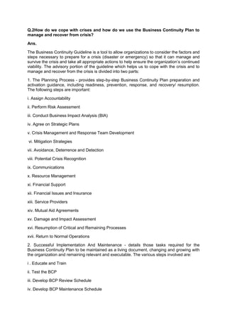 Q.2How do we cope with crises and how do we use the Business Continuity Plan to
manage and recover from crisis?
Ans.
The Business Continuity Guideline is a tool to allow organizations to consider the factors and
steps necessary to prepare for a crisis (disaster or emergency) so that it can manage and
survive the crisis and take all appropriate actions to help ensure the organization‟s continued
viability. The advisory portion of the guideline which helps us to cope with the crisis and to
manage and recover from the crisis is divided into two parts:
1. The Planning Process - provides step-by-step Business Continuity Plan preparation and
activation guidance, including readiness, prevention, response, and recovery/ resumption.
The following steps are important:
i. Assign Accountability
ii. Perform Risk Assessment
iii. Conduct Business Impact Analysis (BIA)
iv. Agree on Strategic Plans
v. Crisis Management and Response Team Development
vi. Mitigation Strategies
vii. Avoidance, Deterrence and Detection
viii. Potential Crisis Recognition
ix. Communications
x. Resource Management
xi. Financial Support
xii. Financial Issues and Insurance
xiii. Service Providers
xiv. Mutual Aid Agreements
xv. Damage and Impact Assessment
xvi. Resumption of Critical and Remaining Processes
xvii. Return to Normal Operations
2. Successful Implementation And Maintenance - details those tasks required for the
Business Continuity Plan to be maintained as a living document, changing and growing with
the organization and remaining relevant and executable. The various steps involved are:
i . Educate and Train
ii. Test the BCP
iii. Develop BCP Review Schedule
iv. Develop BCP Maintenance Schedule
 