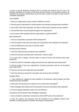 In order to use the Business Continuity Plan to manage and recover from the crisis, the
following checklists on the basis of the above advisory portion of the guideline needs to be
checked and necessary requirements as per the same, needs to be kept in ready mode for
immediate applications.
Accountability:
1. Does your organization‟s policy include a definition of crisis?
2. Has the person responsible for critical systems and business processes been identified?
3. Has a BCP Team been appointed, and does it include senior business function leaders?
4. Has the BCP been communicated throughout the organization?
5. Has a person been assigned with the responsibility to update the BCP?
Risk Assessment:
1. Has your organization conducted a Risk Assessment?
2. Have the types of risks that may impact your organization been identified and analyzed?
3. Has the likelihood for each type of risk been rated?
Business Impact Analysis:
1. Have the critical business processes been identified?
2. Have the business processes been ranked (low, medium, high)?
3. If a crisis were to happen, has the impact, in terms of human and financial costs, been
assessed?
4. Have the maximum allowable outage and recovery time objectives been determined?
5. Has the length of time your organization‟s business processes could be non-functional
been determined?
6. Have the recovery time objectives been identified?
7. Have the resources required for resumption and recovery been identified?
Strategic Plans:
1. Have methods to mitigate the risks identified in the Business Impact Analysis and Risk
Assessment been identified?
2. Have plans and procedures to respond to any incident been developed?
3. Have strategies that address short and long term business interruptions been selected?
4. Are the strategies attainable, tested, and cost effective?
Compliance with Corporate Policy & Mitigation Strategies:
1. Have compliance audits been conducted to enforce BCP policy and procedures?
2. Have the systems and resources that will contribute to the mitigation process been
identified, including personnel, facilities, technology, and equipment?
 
