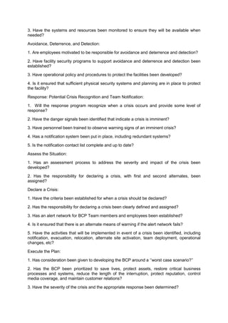 3. Have the systems and resources been monitored to ensure they will be available when
needed?
Avoidance, Deterrence, and Detection:
1. Are employees motivated to be responsible for avoidance and deterrence and detection?
2. Have facility security programs to support avoidance and deterrence and detection been
established?
3. Have operational policy and procedures to protect the facilities been developed?
4. Is it ensured that sufficient physical security systems and planning are in place to protect
the facility?
Response: Potential Crisis Recognition and Team Notification:
1. Will the response program recognize when a crisis occurs and provide some level of
response?
2. Have the danger signals been identified that indicate a crisis is imminent?
3. Have personnel been trained to observe warning signs of an imminent crisis?
4. Has a notification system been put in place, including redundant systems?
5. Is the notification contact list complete and up to date?
Assess the Situation:
1. Has an assessment process to address the severity and impact of the crisis been
developed?
2. Has the responsibility for declaring a crisis, with first and second alternates, been
assigned?
Declare a Crisis:
1. Have the criteria been established for when a crisis should be declared?
2. Has the responsibility for declaring a crisis been clearly defined and assigned?
3. Has an alert network for BCP Team members and employees been established?
4. Is it ensured that there is an alternate means of warning if the alert network fails?
5. Have the activities that will be implemented in event of a crisis been identified, including
notification, evacuation, relocation, alternate site activation, team deployment, operational
changes, etc?
Execute the Plan:
1. Has consideration been given to developing the BCP around a „„worst case scenario?‟‟
2. Has the BCP been prioritized to save lives, protect assets, restore critical business
processes and systems, reduce the length of the interruption, protect reputation, control
media coverage, and maintain customer relations?
3. Have the severity of the crisis and the appropriate response been determined?
 