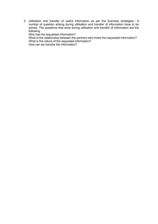 2. Utilisation and transfer of useful information as per the business strategies:- A
number of question arising during utilisation and transfer of information have to be
solved. The questions that arise during utilisation and transfer of information are the
following
Who has the requested information?
What is the relationship between the partners who holds the requested information?
What is the nature of the requested information?
How can we transfer the information?
 