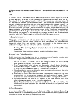 Q.3What are the main components of Business Plan, explaining the role of each in the
Plan?
Ans.
A business plan is a detailed description of how an organization intends to produce, market
and sell a product or service. A solid business plan describes who you are, what you do,
how you will do it, your capacity to do it, what financial resources are necessary to carry it
out, and how you intend to secure those resources. A well-written plan will serve as a guide
through the start-up phase of the business. It can also establish benchmarks to measure the
performance of your business venture in comparison with expectations and industry
standards. And most important, a good business plan will help to attract necessary financing
by demonstrating the feasibility of your venture and the level of thought and professionalism
you bring to the task. A good business plan will help attract necessary financing by
demonstrating the feasibility of your venture and the level of thought and professionalism
you bring to the task. A business plan should contain the following components:
1. Executive Summary:
The purpose of this component is to provide direction and help you establish your goals as
clearly as possible. With this clearly spelled out, both management and employees can
focus their efforts. Also it will help with investors and bankers in that they can clearly
understand what your. It should include the following information.
A history of the company (if you're already in business) or a history of the idea
development.
A description of the products or services you plan to develop and sell.
2.Company and Product Description:
In this component one should provide type of business, reason of creating business unit,
referencing the goal and attach references of business plan.
Product or Service-Focus on the feature that distinguishes from rest of market and
what will attract consumers to your product or service.
Price-Provide realistic price estimate and discuss the rationale behind that price.
Describe where this price positions you in the market place: at the high end, low end
or in the middle of the existing range for a similar product or service.
Place-Describe the location and its advantages where you will produce or distribute
your product or provide your service.
Customers-Providing detail description of the customer base depending upon their
characteristics i.e. demographics, geography and socio economic status. Provide
statistical data to describe the size of target customer base and its growth potential.
Competition-Explain the reason for entering in the new venture and what
differentiate your proposed venture from existing business.
Sales Projections-Present an estimate based on size of your market, the
characteristic of your customers and the share of market you will gain over your
competition.
3.Market Description:
A key composition of the operation of your business will be your sales and marketing
strategy, so one must describe how you will inform your target market about your product or
service and how you will convince customer to purchase.
 