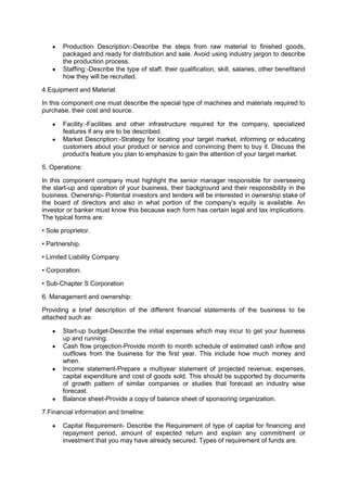Production Description:-Describe the steps from raw material to finished goods,
packaged and ready for distribution and sale. Avoid using industry jargon to describe
the production process.
Staffing:-Describe the type of staff, their qualification, skill, salaries, other benefitand
how they will be recruited.
4.Equipment and Material:
In this component one must describe the special type of machines and materials required to
purchase, their cost and source.
Facility:-Facilities and other infrastructure required for the company, specialized
features if any are to be described.
Market Description:-Strategy for locating your target market, informing or educating
customers about your product or service and convincing them to buy it. Discuss the
product„s feature you plan to emphasize to gain the attention of your target market.
5. Operations:
In this component company must highlight the senior manager responsible for overseeing
the start-up and operation of your business, their background and their responsibility in the
business. Ownership- Potential investors and lenders will be interested in ownership stake of
the board of directors and also in what portion of the company„s equity is available. An
investor or banker must know this because each form has certain legal and tax implications.
The typical forms are:
• Sole proprietor.
• Partnership.
• Limited Liability Company
• Corporation.
• Sub-Chapter S Corporation
6. Management and ownership:
Providing a brief description of the different financial statements of the business to be
attached such as:
Start-up budget-Describe the initial expenses which may incur to get your business
up and running.
Cash flow projection-Provide month to month schedule of estimated cash inflow and
outflows from the business for the first year. This include how much money and
when.
Income statement-Prepare a multiyear statement of projected revenue, expenses,
capital expenditure and cost of goods sold. This should be supported by documents
of growth pattern of similar companies or studies that forecast an industry wise
forecast.
Balance sheet-Provide a copy of balance sheet of sponsoring organization.
7.Financial information and timeline:
Capital Requirement- Describe the Requirement of type of capital for financing and
repayment period, amount of expected return and explain any commitment or
investment that you may have already secured. Types of requirement of funds are.
 