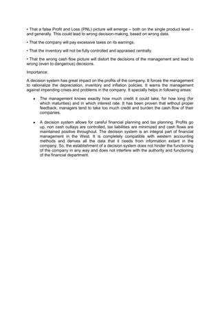 • That a false Profit and Loss (PNL) picture will emerge – both on the single product level –
and generally. This could lead to wrong decision-making, based on wrong data.
• That the company will pay excessive taxes on its earnings.
• That the inventory will not be fully controlled and appraised centrally.
• That the wrong cash flow picture will distort the decisions of the management and lead to
wrong (even to dangerous) decisions.
Importance:
A decision system has great impact on the profits of the company. It forces the management
to rationalize the depreciation, inventory and inflation policies. It warns the management
against impending crises and problems in the company. It specially helps in following areas:
The management knows exactly how much credit it could take, for how long (for
which maturities) and in which interest rate. It has been proven that without proper
feedback, managers tend to take too much credit and burden the cash flow of their
companies.
A decision system allows for careful financial planning and tax planning. Profits go
up, non cash outlays are controlled, tax liabilities are minimized and cash flows are
maintained positive throughout. The decision system is an integral part of financial
management in the West. It is completely compatible with western accounting
methods and derives all the data that it needs from information extant in the
company. So, the establishment of a decision system does not hinder the functioning
of the company in any way and does not interfere with the authority and functioning
of the financial department.
 