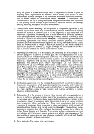 entity for growth in market these days. Most of organisations choose to grow by
acquiring other organisations to increase market share, gain access to new
technologies, achieve synergies in the operations, to develop distribution channels,
and to obtain control of undervalued assets. Example – Transocean and
GlobalSantaFe, the top oil drilling companies, merged to consolidate their position in
a fast growing market. Google acquire Postini to introduce services of message
security, Archiving, encryption and policy enforcement.
3. Collaborations and Co-Branding:- It is the process of co-operative agreement of two
or more organisations which may or may not have previous relationship of working
together to achieve a common goal. It is the beginning to pool resources like
knowledge, experience and sharing skills of team members to effectively contribute
to the development of a product rather working on narrow tasks as an individual team
member in support to the development. Example:- The sportswear giant Nike formed
co-branding agreements with Philips Consumer electronic products. The Philips
electronic product will contain Nike‟s logos and it is mainly marketed in United States
since the market share of Philips is not much impressive. The newly introduced
digital audio player and portable CD players of Philips will be unveiled with the Nike
logo to enhance profits in the market share in United States.
4. Technological Partnering:- It is the process of associating the technologies of two
different companies to achieve a common goal. The two organisations work as co-
owners in business and share the profits and losses. The technologies of individual
organisations are shared to achieve desired outcome. The required resources like
knowledge, machinery, and expertise are collaborated between the organisations.
Example:- The software giant, Infosys Technologies Ltd. Has entered into
partnership with US based NVIDIA, GPU inventor and the world‟s visual technologies
giant. The purpose of this partnering is to develop NVIDIA CUDA (Compute Unified
Device Architecture). This technology is viewed as the next big revolution in the field
of technology in lending high performance in computing. The software helps the
developers of various applications to tap into the previously uncultivated power of the
GPU. This will enable certain applications to achieve high performance. The capacity
of CUDA is expected to multiply fifty times the performance of existing computing and
reduce the run time to advance user enterprise.
5. Contractual Agreements:- It is the process of agreement with specific terms between
two or more organisations which guarantee in performing a specific task in return for
a valuable benefit. The contractual agreement is the heart of business dealings. It is
the most significant areas of legal concern and involves variations in certain
situations and complexities.
6. Outsourcing:- It is the process of entering into a contract with an organisation or a
person to perform a particular function. Most of the organisations outsource the work
in numerous ways. The function being outsourced is considered as noncore to the
organisation. Usually organisations adopt this concept to carry out narrow functions
such as payrolls, billing, and data entry. Since most organisations lack in many
resources, it outsources these processes to other organisations which consists of
specialised tools, facilities and trained personnel. Example:- Tatvasoft is an Indian
outsourcing company that offers software development services to its clients in
United States, Canada and Australia. They provide software outsourcing services
and solutions with the focus on secure, scalable, and reliable business systems. The
key benefits of outsourcing are cost efficiency, availability of trained staff, flexible
manpower utilisation, and risk minimisation.
7. Other Methods:- The various other methods are:
 