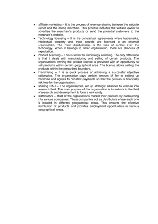 Affiliate marketing – It is the process of revenue sharing between the website
owner and the online merchant. This process includes the website owner to
advertise the merchant‟s products or send the potential customers to the
merchant‟s website.
Technology licensing – It is the contractual agreements where trademarks,
intellectual property and trade secrets are licensed to an external
organisation. The main disadvantage is the loss of control over the
technology. When it belongs to other organisation, there are chances of
exploitation.
Product licensing – This is similar to technology licensing. The only difference
is that it deals with manufacturing and selling of certain products. The
organisations owning the product license is provided with an opportunity to
sell products within certain geographical area. The license allows selling the
products within the prescribed boundary.
Franchising – It is a quick process of achieving a successful objective
nationwide. The organisation pays certain amount of fee in setting up
franchise and agrees to constant payments so that the process is financially
risk free for the organisation.
Sharing R&D – The organisations set up strategic alliances to venture into
research field. The main purpose of the organisation is to embark in the field
of research and development to form a new entity.
Distributors – Most of the organisations market their products by outsourcing
it to various companies. These companies act as distributors where each one
is located in different geographical areas. This ensures the effective
distribution of products and provides employment opportunities in various
geographical areas.
 