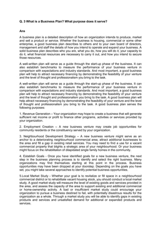 Q. 3 What is a Business Plan? What purpose does it serve?
Ans
A business plan is a detailed description of how an organization intends to produce, market
and sell a product or service. Whether the business is housing, commercial or some other
enterprise, a good business plan describes to others and to your own board of directors,
management and staff the details of how you intend to operate and expand your business. A
solid business plan describes who you are, what you do, how you will do it, your capacity to
do it, what financial resources are necessary to carry it out, and how you intend to secure
those resources.
A well-written plan will serve as a guide through the start-up phase of the business. It can
also establish benchmarks to measure the performance of your business venture in
comparison with expectations and industry standards. And most important, a good business
plan will help to attract necessary financing by demonstrating the feasibility of your venture
and the level of thought and professionalism you bring to the task.
A well-written plan will serve as a guide through the start-up phase of the business. It can
also establish benchmarks to measure the performance of your business venture in
comparison with expectations and industry standards. And most important, a good business
plan will help to attract necessary financing by demonstrating the feasibility of your venture
and the level of thought and professionalism you bring to the task. A good business plan will
help attract necessary financing by demonstrating the feasibility of your venture and the level
of thought and professionalism you bring to the task. A good business plan serves the
following purposes:
1. Revenue Generation – Your organization may hope to create a business that will generate
sufficient net income or profit to finance other programs, activities or services provided by
your organization.
2. Employment Creation – A new business venture may create job opportunities for
community residents or the constituency served by your organization.
3. Neighbourhood Development Strategy – A new business venture might serve as an
anchor to a deteriorating neighbourhood commercial area, attract additional businesses to
the area and fill a gap in existing retail services. You may need to find a use for a vacant
commercial property that blights a strategic area of your neighbourhood. Or your business
might focus on the rehabilitation of dilapidated single family homes in the community.
4. Establish Goals - Once you have identified goals for a new business venture, the next
step in the business planning process is to identify and select the right business. Many
organizations may find themselves starting at this point in the process. Business
opportunities may have been dropped at your doorstep. Depending on the goals you have
set, you might take several approaches to identify potential business opportunities.
5.Local Market Study - Whether your goal is to revitalize or fill space in a neighbourhood
commercial district or to rehabilitate vacant housing stock, you should conduct a local market
study. A good market study will measure the level of existing goods and services provided in
the area, and assess the capacity of the area to support existing and additional commercial
or home-ownership activity. A bad or insufficient market study could encourage your
organization to pursue a business destined to fail, with potentially disastrous results for the
organization as a whole. Through a market study you will be able to identify gaps in existing
products and services and unsatisfied demand for additional or expanded products and
services.
 