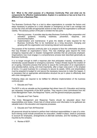 Q.4 What is the chief purpose of a Business Continuity Plan and what are its
components for effective implementation. Explain in a sentence or two as to how it is
different from a Business Plan.
Ans.
The Business Continuity Plan is a tool to allow organizations to consider the factors and
steps necessary to prepare for a crisis (disaster or emergency) so that it can manage and
survive the crisis and take all appropriate actions to help ensure the organization‟s continued
viability. The advisory portion of the plan is divided into two parts:
Planning process - It provides step-by-step Business Continuity Plan preparation and
activation guidance, including readiness, prevention, response, and
recovery/resumption.
Implementation and maintenance: It gives the details of tasks required for the
Business Continuity Plan to be maintained as a living document, changing and
growing with the organization and remaining relevant and executable.
The purpose of the business continuity plan is to prepare to face the unthinkable situations
that may threaten an organization‟s future. This new challenge goes beyond the mere
emergency response plan or disaster management activities that we previously employed.
Organizations now must engage in a comprehensive process best described generically as
Business Continuity.
It is no longer enough to draft a response plan that anticipates naturally, accidentally, or
intentionally caused disaster or emergency scenarios. Today‟s threats require the creation of
an on-going, interactive process that serves to assure the continuation of an organization‟s
core activities before, during, and most importantly, after a major crisis event. In the simplest
of terms, it is good business for a company to secure its assets. CEOs and shareholders
must be prepared to budget for and secure the necessary resources to make this happen. It
is necessary that an appropriate administrative structure be put in place to effectively deal
with crisis management.
Following steps are required to be fulfilled for effective implementation of the business
continuity plan:
1. Educate and Train:
The BCP is only as valuable as the knowledge that others have of it. Education and training
are necessary components of the BCP process. They require a time commitment from the
Crisis Management Team, the Response Teams, and the general employee population.
2. Educate and Train Teams:
The Crisis Management and Response Teams should be educated about their
responsibilities and duties. Check lists of critical actions and information to be gathered are
valuable tools in the education and response processes.
3. Educate and Train All Personnel:
All personnel should be trained to perform their individual responsibilities in case of a crisis.
Such training could include procedures for evacuation, shelter-in-place, check-in processes
to account for employees, arrangements at alternate worksites, and the handling of media
inquiries by the company.
4. Review of BCP:
 