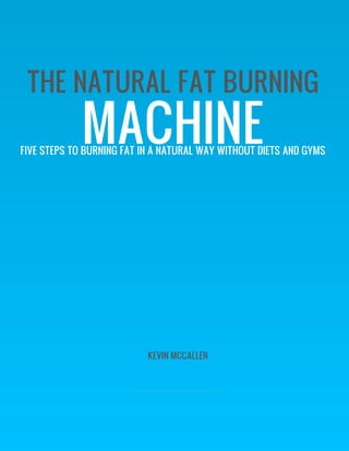 THE NATURAL FAT BURNING
             MACHINE
FIVE STEPS TO BURNING FAT IN A NATURAL WAY WITHOUT DIETS AND GYMS




                           KEVIN MCCALLEN
 