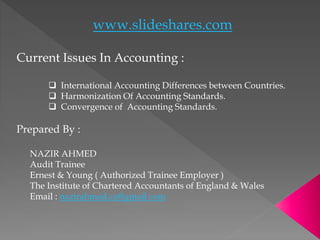 www.slideshares.com
Current Issues In Accounting :
 International Accounting Differences between Countries.
 Harmonization Of Accounting Standards.
 Convergence of Accounting Standards.
Prepared By :
NAZIR AHMED
Audit Trainee
Ernest & Young ( Authorized Trainee Employer )
The Institute of Chartered Accountants of England & Wales
Email : nazirahmed.ca@gmail.com
 