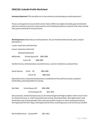SOSC226:LinkedIn Profile Worksheet
P a g e 1 | 3
Summary Statement (Thisshould be oneto two sentencessummarizing your workexperience.)
Possessastrong desire toassistothersandto make a difference,highlymotivated,goal orientedwith
attentiontodetailsandresults.Experiencedinearly childhoodeducation,computerskillsretail,andfast
food,positive attitude forthe jobathand.
Work Experience (Illustrateyourworkexperience.You can include location of work,years,and job
descriptions.)
5 years’experience withfastfood
6 years’experience withretail
RelatedEmployment
McDonalds Central Square NY 2005-2009
Cicero NY 2008-2004
Handledmoney,stockedproduct,cleanedall areas,customersatisfaction,preparedfood.
DunkinDonuts Parish NY 2005-2006
Parish NY 2009-2010
Openedthe store,cleanedandstockedstore,handleddrive-thruandfrontcounter,prepared
food/coffee, prepfood/coffee fornextday.
Wal-Mart Central Square NY 2006-2008
Central Square NY 2011-2012
Dairyassociate,stockedif productwasout, binnedandorganizedfreight,helpedin otherareasif need
be,cleanedall areas,re-modif newproductwascoming,checkingall dates.Overnightstocker,help
breakdownload,helpbringloadto floor,pickyourproductusingan on-hand,stockingall products,
binningproductthe will notgo, cleaninganyandall areas,restartingprocessuntil all areasare stocked
Rite AidWarehouse Liverpool NY 2011-2011
 