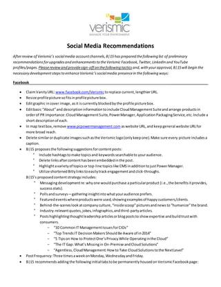Social Media Recommendations
Afterreview of Verismic’s socialmedia accountchannels,B|15 hasprepared thefollowing list of preliminary
recommendations forupgradesand enhancements to theVerismic Facebook,Twitter, LinkedIn and YouTube
profiles/pages.Pleasereviewand providesign-off on thefollowing tactics and,with yourapproval,B|15will begin the
necessary developmentstepsto enhanceVerismic’ssocialmedia presencein the following ways:
Facebook ___________________
 ClaimVanityURL: www.facebook.com/Verismictoreplace current,lengthierURL.
 Resize profilepicture sofitsinprofilepicture box.
 Editgraphic incover image,asit iscurrently blockedby the profile picturebox.
 Editbasic “About”and description informationtoinclude CloudManagementSuiteandarrange productsin
orderof PR importance:CloudManagementSuite,PowerManager,ApplicationPackagingService,etc.Include a
short descriptionof each.
 In map textbox,remove www.pcpowermanagement.com aswebsite URL,and keepgeneral website URLfor
more broad reach.
 Delete similarorduplicate imagessuchasthe Verismiclogo(onlykeepone).Make sure every picture includesa
caption.
 B|15 proposesthe followingsuggestionsforcontentposts:
° Include hashtagstomake topicsand keywordssearchableto youraudience.
° Delete linksaftercontenthasbeenembeddedinthe post.
° Highlightavarietyof topicsor top-line topicslike CMS inadditiontojust PowerManager.
° Utilize shortenedBitlylinks toeasilytrack engagementandclick-throughs.
B|15’s proposedcontentstrategy includes:
° Messagingdevelopmentre:whyone wouldpurchase aparticularproduct (i.e.,the benefitsitprovides,
successstats).
° Pollsandsurveys—gatheringinsightintowhatyouraudience prefers.
° Featuredeventswhereproductswere used,showingexamplesof happycustomers/clients.
° Behind-the-sceneslookatcompanyculture,“insidescoop”picturesandnews to“humanize”the brand.
° Industry-relevantquotes,jokes,infographics,andthird-partyarticles.
° Postshighlightingthoughtleadership articlesorblogposts to show expertise andbuildtrustwith
consumers.
- “10 CommonIT ManagementIssuesforCIOs”
- “Top TrendsIT DecisionMakers ShouldBe Aware of in2014”
- “5 Tipson How to ProtectOne’sPrivacyWhile Operatinginthe Cloud”
- “The IT Gap: What’sMissingin On-Premise andCloudSolutions”
- “Agentless,CloudManagement:How to Take CloudSolutionstothe NextLevel”
 PostFrequency:Three timesaweekonMonday,WednesdayandFriday.
 B|15 recommendsadding the followinginitialtabstobe permanentlyhousedon VerismicFacebookpage:
 