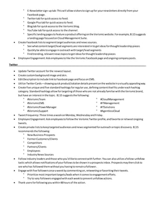 ° E-Newslettersign-uptab:Thiswill allow visitorstosignupfor yournewslettersdirectlyfromyour
Facebook page.
° Twittertab forquickaccess to feed.
° Google Plustabfor quickaccessto feed.
° Blogtab for quickaccessto the Verismicblog.
° YouTube tab forquickaccess to the channel.
° Specificlandingpagestofeature aproductofferingonthe Verismicwebsite.Forexample,B|15suggests
a landingpage focusedonCloudManagementSuite.
 Create Facebookliststosegmenttargetaudiences andnewssources.
° See whatcontent target/lead segmentsare interestedin togetideasforthoughtleadershippieces
° Quicklybe able to engage inoutreachwithtarget/lead segments
° Findtrending,relevant news topicstogetideasforthoughtleadershippieces
 Employee Engagement:Askemployeestolike the VerismicFacebookpage andongoingcompanyposts.
Twitter ___________________
 Update Twitteraccount forthe newestlayout.
 Create custombackgroundimage andskin.
 EditDescriptiontoinclude linktoFacebookpage andfocusonCMS.
 Utilize TwitterCards—showingquickproduct/solutiondetailspresentonthe websiteinavisuallyappealingway.
 Create five unique andfive standardhashtags forregularuse,definingcontentthatfitsundereachhashtag
category. Standardhashtagsallowfortargetingof those whoare not alreadyfamiliarwiththe Verismicbrand,
but have an interest inthe topic. B|15 suggeststhe following:
° #VerismicTeam
° #VerismicCMS
° #VerismicPowerManager
° #VerismicSupport
° #CloudManagement
° #ITManagement
° #ITSolutions
° #AgentlessCloud
 TweetFrequency:Three timesaweekonMonday,WednesdayandFriday.
 Employee Engagement:Askemployeestofollow the VerismicTwitterprofile,andfavorite orretweetongoing
tweets.
 Create private liststokeeptargetedaudiencesandnewssegmentedforoutreach ortopicdiscovery.B|15
recommendsthe following:
° NewBusinessProspects
° FormerCustomers/Clients
° Competitors
° Partners/Clients
° Employees
° IndustryNews Sources
 Followindustry leadersandthose whoyou’dliketoconnectwithfurther. Youcan alsoutilize afollow-unfollow
tactic whichallowsnotificationsof yourfollows tobe showninaprospectsinbox.Prospectsmaythenclickto
see whohas followedthemwithoutyouhavingtoremainafollower.
 Engage withfive followersonce aweekbycommentingon,retweetingorfavoritingtheirtweets.
° Prioritize mostimportanttargets/leadswhenitcomestoengagementefforts.
° Try to vary followers engagedwitheachweektopreventunfollow actions.
 Thank users forfollowingyouwithin48hoursof the action.
 