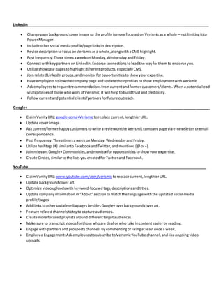 LinkedIn _____________
 Change page backgroundcoverimage so the profile ismore focusedonVerismicasa whole—notlimitingitto
PowerManager.
 Include othersocial mediaprofile/pagelinks indescription.
 Revise descriptiontofocusonVerismicasa whole,alongwithaCMS highlight.
 Postfrequency: Three timesaweekonMonday,WednesdayandFriday.
 ConnectwithkeypartnersonLinkedIn.Endorse connectionstoleadthe wayforthemto endorse you.
 Utilize showcase pagesto highlightdifferentproducts,especiallyCMS.
 JoinrelatedLinkedIngroups,andmonitorforopportunitiestoshow yourexpertise.
 Have employeesfollowthe companypage andupdate theirprofilestoshow employmentwithVerismic.
 Askemployeestorequestrecommendationsfromcurrentandformercustomers/clients.Whenapotentiallead
visitsprofilesof those whoworkatVerismic,it will helptobuildtrustandcredibility.
 Followcurrentandpotential clients/partnersforfuture outreach.
Google+ ______ ______ ______
 ClaimVanityURL: google.com/+Verismictoreplace current,lengthierURL.
 Update cover image.
 Askcurrent/formerhappycustomerstowrite areview onthe Verismiccompanypage viae-newsletteroremail
correspondence.
 Postfrequency:Three timesaweekonMonday,WednesdayandFriday.
 Utilize hashtags(#) similartoFacebookandTwitter, andmentions(@or+).
 JoinrelevantGoogle+Communities,andmonitorforopportunitiestoshow yourexpertise.
 Create Circles,similartothe listsyoucreatedforTwitterand Facebook.
YouTube__________________________________________________________________________________________
 ClaimVanityURL: www.youtube.com/user/Verismictoreplace current,lengthierURL.
 Update backgroundcover art.
 Optimize videouploadswith keyword-focused tags,descriptionsandtitles.
 Update companyinformation in“About”sectiontomatchthe language withthe updated social media
profile/pages.
 Addlinkstoothersocial mediapages besidesGoogle+overbackgroundcoverart.
 Feature relatedchannelstotryto capture audiences.
 Create more focusedplaylistsarounddifferenttargetaudiences.
 Make sure to transcriptvideosforthose whoare deaf or who take incontenteasierbyreading.
 Engage withpartnersand prospectschannelsbycommentingorlikingatleastonce a week.
 Employee Engagement:Askemployeestosubscribe to VerismicYouTube channel,andlikeongoingvideo
uploads.
 