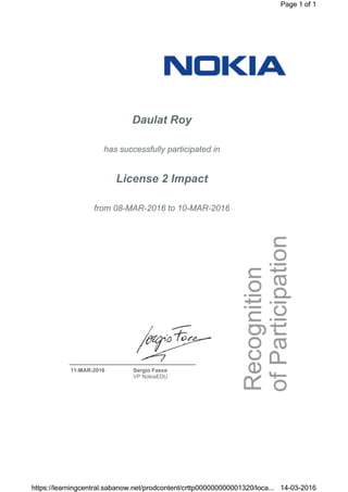 Daulat Roy
has successfully participated in
License 2 Impact
from 08-MAR-2016 to 10-MAR-2016
11-MAR-2016 Sergio Fasce
VP NokiaEDU
Page 1 of 1
14-03-2016https://learningcentral.sabanow.net/prodcontent/crttp000000000001320/loca...
 