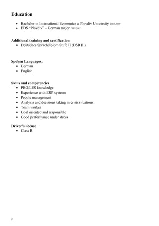 Education
• Bachelor in International Economics at Plovdiv University 2004-2008
• EDS “Plovdiv” – German major 1997-2002
Additional training and certification
• Deutsches Sprachdiplom Stufe II (DSD II )
Spoken Languages:
• German
• English
Skills and competencies
• PBG/LES knowledge
• Experience with ERP systems
• People management
• Analysis and decisions taking in crisis situations
• Team worker
• Goal oriented and responsible
• Good performance under stress
Driver’s license
• Class B
2
 