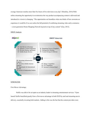 average American watches more than five hours of live television every day” (Hinckley, 2014).With
online streaming the opportunity to revolutionize the way product accompanying content is delivered and
introduced to viewers is changing. “The opportunities are boundless when one thinks of how awesome an
experience it would be if we can realize the full potential of combining streaming video and e-commerce
– a next-generation Home Shopping Network layered on top of any content” (Gao, 2012).
SWOT Analysis
STRENGTHS
First Mover Advantage:
Netflix was able to be set apart as an industry leader in streaming entertainment services. “Upon
launch Netflix benefitted greatly from a first mover advantage in both DVD by mail and streaming movie
delivery, essentially inventing both markets. Adding to this was the fact that the content providers were
 