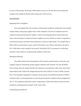 be aware of their product. By having a Netflix button on devices it not only shows trust among other
companies but strengths the brands loyalty among users of their services.
WEAKNESSES
Bargaining Power of Suppliers:
Since most popular films that consumers would consider valuable are produced by only a handful
of larger studios, among large suppliers there is little competition. This lack of competition prevents
competitive pricing and increases the supplier’s control of licensing agreements and associated costs.
There is also uncertainty in content cost because suppliers can extort millions in contract re-negotiations
and extensions based on what their future predictions are based on market trends. “For example, back in
2008, Netflix convinced Starz to make a deal for $30 million a year. When it came back to the table in
2011, $300 million wasn't enough for the network” (Greenfield, 2013). An increase in cost this huge
could have serious effects to overhead and the company’s bottom line.
Management Missteps:
Poor public relations and communications with consumers caused concerns over the price and
company’s plans for restructuring carried a negative sentiment with consumers. Not only did Netflix
loose customers from this situation but they also experience several declines in their stock values which
demonstrated a lack of faith in the management decisions and overall loss of some of Netflix customer
base. “Even though the management’s missteps were the primary reason behind the decline in Netflix’s
stock price, there is no denying that this was also the period when the competitive threat strengthened in
the U.S. The competitors utilized this window of opportunity to bolster their advances and several new
competitors with deep pockets emerged” (Trefis Team, 2012).
Content Storage and Delivery:
 