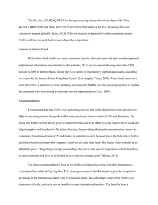 “Netflix, Inc. (NASDAQ:NFLX) is facing increasing competition from players like Time
Warner’s HBO NOW and Hulu, but UBS AG (NYSE:UBS) believes the U.S. streaming firm will
continue to expand globally” (Jain, 2015). With the increase in demand for online streaming content
Netflix will have to work hard to keep above the competition.
Increase in Internet Fraud:
With online fraud on the rise, some customers may be reluctant to provide their sensitive payment
and personal information on content provider websites. “U.S. citizens reported losing more than $550
million in 2009 in Internet fraud, falling prey to a variety of increasingly sophisticated scams, according
to a report by the Internet Crime Complaint Center” (Los Angeles Times, 2010). These fraud cases have
even hit Netflix, a particularly clever phishing scam targeted Netflix users by encouraging them to contact
the scammers who were posing as customer service representatives (Casti, 2014).
Recommendations
I recommend that that Netflix start partnering with several multi-channel television providers to
offer its streaming content alongside well- known premium channels such as HBO and Showtime. By
doing this Netflix will be able to grow its subscriber base and help offset its costs. Such a move could also
help strengthen and broaden Netflix subscriber base, by providing additional communication channel to
customers. Broad-based media (TV and Radio) is important as well because this is the field where Netflix
can find potential customers the company [could use to] suits their needs [for digital video content] at an
affordable price. “Regarding strategic partnerships, they have their specific importance which should not
be underestimated and have to be looked at as a long term strategic plan” (Rauta, 2014).
The other recommendation I have is for Netflix to keep going strong with their International
Expansion Plans while still giving their U.S. views great content. Netflix stands to gain the competitive
advantage in the international arena with its expansion plans. This advantage comes from Netflix size,
economies of scale, and early mover benefits in many international markets. The benefits from a
 