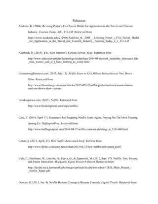 References
Androtis, K. (2004). Revising Porter’s Five Forces Model for Application in the Travel and Tourism
Industry. Tourism Today, 4(1), 131-145. Retrieved from
https://www.academia.edu/212966/Andriotis_K._2004_._Revising_Porter_s_Five_Forces_Model
_for_Application_in_the_Travel_and_Tourism_Industry._Tourism_Today_4_1_131-145
Auerbach, D. (2015). Yes, Your Internet Is Getting Slower. Slate. Retrieved from
http://www.slate.com/articles/technology/technology/2014/05/network_neutrality_dinosaurs_like
_time_warner_and_at_t_have_nothing_to_worry.html
BloomsburgBusiness.com. (2015, July 15). Netflix Soars to 65.6 Million Subscribers as New Shows
Shine. Retrieved from
http://www.bloomberg.com/news/articles/2015-07-15/netflix-global-audience-soars-as-new-
markets-shows-draw-viewers
Breakingnews.com. (2015). Netflix. Retrieved from
http://www.breakingnews.com/topic/netflix/
Casti, T. (2014, April 17). Scammers Are Targeting Netflix Users Again, Preying On The Most Trusting
Among Us. HuffingtonPost. Retrieved from
http://www.huffingtonpost.com/2014/04/17/netflix-comcast-phishing-_n_5161680.html
Cohan, p. (2013, April, 23). How Netflix Reinvented Itself. Retrieve from
http://www.forbes.com/sites/petercohan/2013/04/23/how-netflix-reinvented-itself/
Culp, C., Freidman, M., Lincoln, G., Reeve, Q., & Zepernick, M. (2012, Sept. 17). Netflix: Past, Present,
and Future Innovation. Macquarie Equity Research Report. Retrieved from
http://faculty.tuck.dartmouth.edu/images/uploads/faculty/ron-adner/11EIS_Main_Project_-
_Netflix_Paper.pdf
Duncan, G. (2011, Jan. 4). Netflix Buttons Coming to Remote Controls. Digital Trends. Retrieved from
 