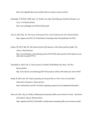 http://www.digitaltrends.com/ces/netflix-buttons-coming-to-remote-controls/
Gallaugher, J. M. Ph.D. (2008, Sept. 13). Netflix Case study: David Becomes Goliath.Gallaugher.com
Case, 1-16. Retrieved from
http://www.gallaugher.com/Netflix%20Case.pdf
Gao, K. (2012, Dec. 16). The Future of Streaming Video: Four Predictions for 2013. Retrieved from
https://gigaom.com/2012/12/16/the-future-of-streaming-video-four-predictions-for-2013/
Garber, M. (2012, May 30). The Future Growth of the Internet, in One Chart (and One Graph). The
Atlantic. Retrieved from
http://www.theatlantic.com/technology/archive/2012/05/the-future-growth-of-the-internet-in-one-
chart-and-one-graph/257811/
Greenfield, R. (2013, Feb. 1). The Economics of Netflix's $100 Million New Show. The Wire.
Retrieved from
http://www.thewire.com/technology/2013/02/economics-netflixs-100-million-new-show/61692/
Hardy, R. (2013, Oct. 30). Netflix Expanding into Original Movies? Here’s How It Could Affect
Independent Filmmakers. Retrieved from
http://nofilmschool.com/2013/10/netflix-expanding-original-movies-independent-filmmakers
Harris, D. (2013, Dec. 2). Netflix is Balancing Its Streaming Traffic across Amazon’s Cloud – Tech News
and Analysis. Gigaom. Retrieved from
https://gigaom.com/2013/12/02/netflix-is-balancing-its-streaming-traffic-across-amazons-cloud/
 