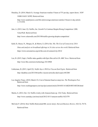 Hinckley, D. (2014, March 5). Average American watches 5 hours of TV per day, report shows. NEW
YORK DAILY NEWS. Retrieved from
http://www.nydailynews.com/life-style/average-american-watches-5-hours-tv-day-article-
1.1711954
Jain, A. (2015, June 12). Netflix, Inc. Growth To Continue Despite Rising Competition: UBS.
ValueWalk. Retrieved from
http://www.valuewalk.com/2015/06/netflix-growing-despite-competition/
Kehl, D., Russo, N., Morgus, R., & Morris, S. (2014, Oct. 30). The Cost of Connectivity 2014
Data and analysis on broadband offerings in 24 cities across the world. Retrieved from
https://www.newamerica.org/oti/the-cost-of-connectivity-2014/
Lee, D. (2015, Sept.). Netflix takes gamble with Epix film cull in US. BBC News. Retrieved from
http://www.bbc.com/news/technology-34110968
Lieberman, D. (2013, April 22). Netflix Says it Will Let Viacom Deal Expire. Retrieved from
http://deadline.com/2013/04/netflix-viacom-networks-deal-expire-481200/
Los Angeles Times. (2010, March 15). Cost of Internet fraud on steep rise. The Washington Post.
Retrieved from
http://www.washingtonpost.com/wp-dyn/content/article/2010/03/14/AR2010031403246.html
Martin, S. (2012, Oct. 12). Netflix rivalry with Amazon heats up. USA Today. Retrieved from
http://www.usatoday.com/story/tech/2012/10/11/amazon-netflix/1621579/
McCord, P. (2014). How Netflix Reinvented HR. (cover story). Harvard Business Review, 92(1/2), 70-76.
Retrieved from
 