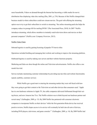 more households, Videos on demand through the Internet has becoming a viable media for movie
distribution thus displacing video disc mailing (Zhu, 2001, p. 274). Because of this Netflix changed their
business model to where subscribers could now stream movies. The goal with offering the streaming
option was to try to get their subscribers to switch to streaming, “the online streaming push also helps the
company reduce its postage bill for mailing DVDs” (The Associated Press, 2010). In 2007 “Netflix
introduces streaming, which allows members to instantly watch television shows and movies on their
personal computers” (Netflix.com: Company Overview, 2015).
Netflix Value Chain
Inbound logistics is used by gaining licensing of popular TV/movie titles
Operations included building and managing their website and working to improve the streaming platform.
Outbound logistics is used by making sure servers and their website functions properly.
Marketing and Sales are done though the online and Television advertisements. Netflix also offers a one
month free trial.
Service includes maintaining customer relationships by providing top rate titles and website functionality
(speed, usability, customer service).
While Netflix got a good start in entering the streaming market they were still faced with how
they were going to get their content to the Television set and other devices that consumers used. “Apple
has its own hardware solutions in Apple TV, the cable companies delivered OnDemand though their set-
top boxes, and now Amazon has Tivo. The Netflix solution was to think beyond one hardware partner and
recruit many” (Gallaugher, 2009, p. 13). By 2008 Netflix has partnered with consumer electronic
companies to incorporate Netflix on their devices “while the first generation Roku device has received
positive reviews, Netflix hopes access to its service will eventually be built into all sorts of devices,
including DVD players, televisions, and game consoles” ” (Gallaugher, 2009, p. 14). By 2009 Netflix had
 
