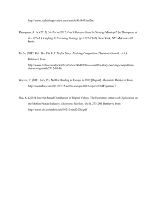 http://www.technologyreview.com/article/416843/netflix/
Thompson, A. A. (2012). Netflix in 2012: Can It Recover from Its Strategy Missteps?. In Thompson, et
al. (19th
ed.). Crafting & Executing Strategy (p. C127-C147). New York, NY: McGraw-Hill
Irwin.
Trefis. (2012, Oct. 16). The U.S. Netflix Story: Evolving Competition Threatens Growth. (n.d.).
Retrieved from
http://www.trefis.com/stock/nflx/articles/146469/the-u-s-netflix-story-evolving-competition-
threatens-growth/2012-10-16
Warren, C. (2011, July 15). Netflix Heading to Europe in 2012 [Report]. Mashable. Retrieved from
http://mashable.com/2011/07/15/netflix-europe-2012-report/#OiM7gsnlnsqT
Zhu, K. (2001). Internet-based Distribution of Digital Videos: The Economic Impacts of Digitization on
the Motion Picture Industry. Electronic Markets, 11(4), 273-280. Retrieved from
http://www.citi.columbia.edu/B8210/read2/Zhu.pdf
 