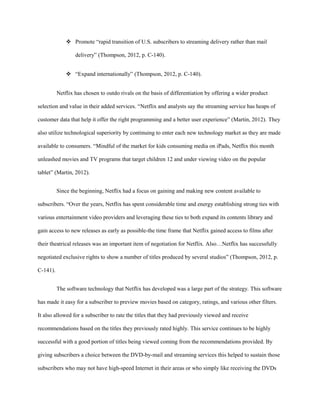  Promote “rapid transition of U.S. subscribers to streaming delivery rather than mail
delivery” (Thompson, 2012, p. C-140).
 “Expand internationally” (Thompson, 2012, p. C-140).
Netflix has chosen to outdo rivals on the basis of differentiation by offering a wider product
selection and value in their added services. “Netflix and analysts say the streaming service has heaps of
customer data that help it offer the right programming and a better user experience” (Martin, 2012). They
also utilize technological superiority by continuing to enter each new technology market as they are made
available to consumers. “Mindful of the market for kids consuming media on iPads, Netflix this month
unleashed movies and TV programs that target children 12 and under viewing video on the popular
tablet” (Martin, 2012).
Since the beginning, Netflix had a focus on gaining and making new content available to
subscribers. “Over the years, Netflix has spent considerable time and energy establishing strong ties with
various entertainment video providers and leveraging these ties to both expand its contents library and
gain access to new releases as early as possible-the time frame that Netflix gained access to films after
their theatrical releases was an important item of negotiation for Netflix. Also…Netflix has successfully
negotiated exclusive rights to show a number of titles produced by several studios” (Thompson, 2012, p.
C-141).
The software technology that Netflix has developed was a large part of the strategy. This software
has made it easy for a subscriber to preview movies based on category, ratings, and various other filters.
It also allowed for a subscriber to rate the titles that they had previously viewed and receive
recommendations based on the titles they previously rated highly. This service continues to be highly
successful with a good portion of titles being viewed coming from the recommendations provided. By
giving subscribers a choice between the DVD-by-mail and streaming services this helped to sustain those
subscribers who may not have high-speed Internet in their areas or who simply like receiving the DVDs
 