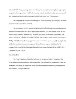 in the mail. With a large percentage of consumers having the capacity for streaming the strategy to get as
many subscribers as possible to switch to the streaming-only services helps in reducing costs associated
with postage incurred when mailing costing is included in the to and from with customers.
The company keeps an aggressive marketing and advertising strategy by offering free one month
trials to their services to all new customers.
The main strategy Netflix’s has used to increase profits as been through international expansion.
Not all foreign markets have such strong capabilities for streaming. In Latin America, Netflix ran into
multiple issues with a lack of Internet, lack of capable devices that can be used to watch Netflix, few
Internet connections, and not all households used credit cards as often in online commerce” (Thompson,
2012, p. C-146). However, the company continues to move into new segments, diversify geographically
and has had considerable success in many areas. “Given the strong response to the launch of the
company’s services in the UK, the company planned to enter another European market in Q4 of 2012”
(Thompson, 2012, p. C-147).
Five Forces Model
The Porter’s Five Forces Model for Netflix and the movie rental industry is important. The
rivalry among established companies that Netflix faces is with Amazon Prime Instant Video, Hulu Plus
and Redbox. This makes the competition intense since there are several companies all competing with
new companies joining in all the time.
 