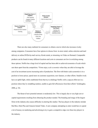 There are also many methods for consumers to obtain a movie which also increases rivalry
among companies. Consumers have four options to choose from: in-store rental, online selection and mail
delivery or online DVDs-by-mail service, Kiosk rental, or streaming via Video on Demand. Comparable
products can be found at many different locations and costs to consumers are low in switching among
these options. Netflix has a large level of capital and has been able to achieved economies of scale which
sets them apart from the competition. “Firms enjoy scale economies when they are able to leverage the
cost of an investment across increasing units of production. The firm with better scale economies is in a
position to lower prices, spend more on customer acquisition, new features, or other efforts. Smaller rivals
have an uphill fight, while established firms that try to challenge Netflix with a copycat effort are in a
position where they’re straddling markets, unable to gain full efficiencies from their efforts” (Gallaugher,
2008, p. 10).
The threat of new potential entrants is moderately low. This is largely due to very high cost or
capital requirements resulting from obtaining the product needed. The branding and image of the largest
firms in the industry also causes difficulty in entering this market. The key players in the industry include
Red Box, Hulu Plus and Amazon Instant Video. A new company attempting to enter would have to spend
a lot of money on marketing and advertising to try to gain a competitive edge over these key players in
the industry.
 