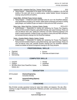 K A Y L A S T . C A R T I E R
P I P I N G D E S I G N E R
Contact:
kayla.stcartier@gmail.com
Lakeshore Gold – Lakeshore Gold Corp., Timmins, Ontario, Canada 2012
 Piping Designer ― Responsible for the design of all new piping for installation in the SAG Mill
building of the plant (with tie-ins to existing piping); created detailed General Arrangement
drawings using AutoCAD and CadWorx.
Arcelor Mittal – Mt-Wright Project, Fermont, Quebec 2012
 Piping Designer ― Created 3D custom automated valves for use in the SmartPlant database,
using specifications provided by the Vendors; added special components and drains to existing
piping designs, and modified 3D pipe runs based on check prints and P&ID corrections.
Detour Lake – Detour Gold Corp., Cochrane, Ontario, Canada 2010 to 2011
 Drafter/Designer ― Responsible for creating and maintaining the Process Flow Diagrams,
Piping and Instrumentation Diagrams, piping detail drawings, pipe support drawings, Piping Line
Lists and Manual Valve Lists; verified the conformity of all other mechanical drawings to the
project’s drawing standards, modified 3D pipe runs based on check prints and P&ID corrections,
and extracted Isometric drawings from the SmartPlant database
Osisko – Canadian Malartic, Malartic, Quebec, Canada 2008 to 2010
 Drafter/Designer ― Responsible for creating and maintaining the Process Flow Diagrams,
Piping and Instrumentation Diagrams, piping detail drawings, pipe support drawings, Piping Line
Lists and Manual Valve Lists; extracted Isometric drawings from the SmartPlant database,
created and detailed all General Arrangement drawings for the Piping discipline.
PROFESSIONAL SKILLS
 Organised
 Meticulous
 Hard-working
 Dynamic
 Great ease and desire to learn
COMPUTER SKILLS
 AutoCAD
 CadWorx
 MS Office (Word, Excel, PowerPoint, Access,
Outlook, etc.)
 Plant3D
 SmartPlant
 Solidworks
EDUCATION
2013 to present Chemical Engineering
Concordia University
2008 Industrial Drafting (Diploma)
ICS Canada
COACHING
Miss St.Cartier provides specialized training for newly hired drafters and designers. She also offers
coaching on usage of databases for keeping Bill of Materials up-to-date, work procedures and drawing
standards.
 