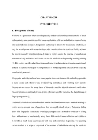 1
CHAPTER ONE
INTRODUCTION
1.1 Background of study
We leave in a generation where ensuring security and ease of usability continues to be of much
higher priority, as a result the need for more comfortable, efficient and effective means of entry
into restricted areas increases. Fingerprint technology is known for its ease and reliability, as
only the actual person with a certain finger print can check into the restricted facility without
the need to manually operate anything. It helps to protect against the entering of unauthorised
personnel as only authorised individuals can use the restricted facility thereby ensuring security
[1]. This project provides a facility with assured security and comfort as it is quite easy to install
and use. It seeks to build upon existing methods of protecting entries or doors from access by
unauthorised personnel.
Fingerprint technologies have been more popular in recent times as this technology provides
a more secure and effective way of identifying individuals and verifying their identity.
Fingerprints are one of the many forms of biometrics used for identification and verification.
Fingerprint sensors are the electronic devices which are used for capturing the digital image of
finger print patterns [2] .
Automatic door is a mechanised flexible barrier fitted in the entrance of a room or building to
restrict access, provide ease of opening a door or provide visual privacy. Automatic sliding
doors with fingerprint scanner and counting system provides a method of operation of sliding
doors without need to mechanically apply force. This method is cost effective and reliable as
it provides a much more secure system with ease and comfort as its priority. The counting
circuit attached to it helps to keep track of the number of individuals entering the restricted
 