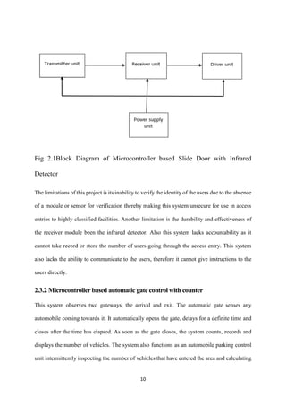 10
Fig 2.1Block Diagram of Microcontroller based Slide Door with Infrared
Detector
The limitations of this project is its inability to verify the identity of the users due to the absence
of a module or sensor for verification thereby making this system unsecure for use in access
entries to highly classified facilities. Another limitation is the durability and effectiveness of
the receiver module been the infrared detector. Also this system lacks accountability as it
cannot take record or store the number of users going through the access entry. This system
also lacks the ability to communicate to the users, therefore it cannot give instructions to the
users directly.
2.3.2 Microcontroller based automatic gate control with counter
This system observes two gateways, the arrival and exit. The automatic gate senses any
automobile coming towards it. It automatically opens the gate, delays for a definite time and
closes after the time has elapsed. As soon as the gate closes, the system counts, records and
displays the number of vehicles. The system also functions as an automobile parking control
unit intermittently inspecting the number of vehicles that have entered the area and calculating
 