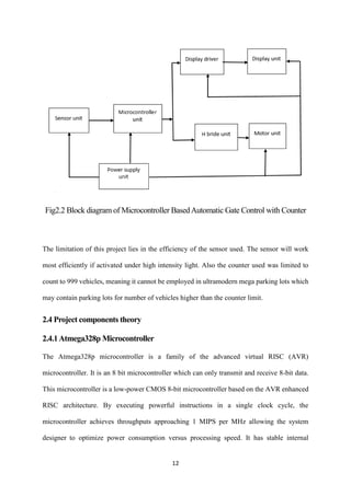 12
Fig2.2 Block diagram of Microcontroller BasedAutomatic Gate Control with Counter
The limitation of this project lies in the efficiency of the sensor used. The sensor will work
most efficiently if activated under high intensity light. Also the counter used was limited to
count to 999 vehicles, meaning it cannot be employed in ultramodern mega parking lots which
may contain parking lots for number of vehicles higher than the counter limit.
2.4 Project components theory
2.4.1Atmega328p Microcontroller
The Atmega328p microcontroller is a family of the advanced virtual RISC (AVR)
microcontroller. It is an 8 bit microcontroller which can only transmit and receive 8-bit data.
This microcontroller is a low-power CMOS 8-bit microcontroller based on the AVR enhanced
RISC architecture. By executing powerful instructions in a single clock cycle, the
microcontroller achieves throughputs approaching 1 MIPS per MHz allowing the system
designer to optimize power consumption versus processing speed. It has stable internal
 