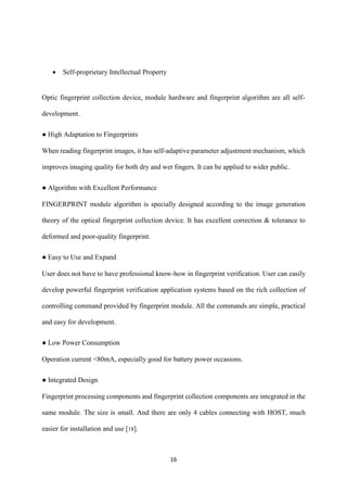 16
 Self-proprietary Intellectual Property
Optic fingerprint collection device, module hardware and fingerprint algorithm are all self-
development.
● High Adaptation to Fingerprints
When reading fingerprint images, it has self-adaptive parameter adjustment mechanism, which
improves imaging quality for both dry and wet fingers. It can be applied to wider public.
● Algorithm with Excellent Performance
FINGERPRINT module algorithm is specially designed according to the image generation
theory of the optical fingerprint collection device. It has excellent correction & tolerance to
deformed and poor-quality fingerprint.
● Easy to Use and Expand
User does not have to have professional know-how in fingerprint verification. User can easily
develop powerful fingerprint verification application systems based on the rich collection of
controlling command provided by fingerprint module. All the commands are simple, practical
and easy for development.
● Low Power Consumption
Operation current <80mA, especially good for battery power occasions.
● Integrated Design
Fingerprint processing components and fingerprint collection components are integrated in the
same module. The size is small. And there are only 4 cables connecting with HOST, much
easier for installation and use [18].
 
