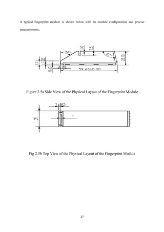 17
A typical fingerprint module is shown below with its module configuration and precise
measurements;
Figure 2.5a Side View of the Physical Layout of the Fingerprint Module
Fig 2.5b Top View of the Physical Layout of the Fingerprint Module
 