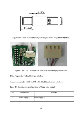 18
Figure 2.9c Front View of the Physical Layout of the Fingerprint Module.
Figure 2.6a, 2.6b The Electrical Interface of the Fingerprint Module
2.4.2.1 Fingerprint Module Electrical Interface
Module is connected to HOST via 4PIN cable. The PIN definition is as follows:
Table 2.1 Showing pin configuration of fingerprint module
No. Pin Definition Remarks
1 Power supply + Power supply +
 